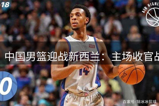 中国男篮迎战新西兰：主场收官战或能小胜对手